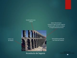 Historia del Arte
© 2006 Guillermo Méndez Zapata
Acueducto de Segovia
Unión viva
de sillares
Verticalidad equilibrada
con líneas de imposta
Salvar desnivel para
conducir el agua (cuerpo superior
siempre igual, inferior se adapta
a irregularidad del terreno)
Combinación arco
y dintel
 