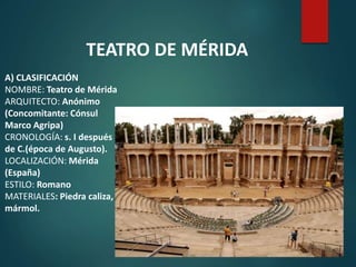 A) CLASIFICACIÓN
NOMBRE: Teatro de Mérida
ARQUITECTO: Anónimo
(Concomitante: Cónsul
Marco Agripa)
CRONOLOGÍA: s. I después
de C.(época de Augusto).
LOCALIZACIÓN: Mérida
(España)
ESTILO: Romano
MATERIALES: Piedra caliza,
mármol.
TEATRO DE MÉRIDA
 