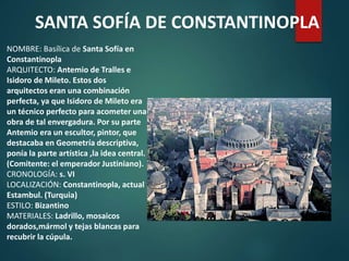 NOMBRE: Basílica de Santa Sofía en
Constantinopla
ARQUITECTO: Antemio de Tralles e
Isidoro de Mileto. Estos dos
arquitectos eran una combinación
perfecta, ya que Isidoro de Mileto era
un técnico perfecto para acometer una
obra de tal envergadura. Por su parte
Antemio era un escultor, pintor, que
destacaba en Geometría descriptiva,
ponía la parte artística ,la idea central.
(Comitente: el emperador Justiniano).
CRONOLOGÍA: s. VI
LOCALIZACIÓN: Constantinopla, actual
Estambul. (Turquia)
ESTILO: Bizantino
MATERIALES: Ladrillo, mosaicos
dorados,mármol y tejas blancas para
recubrir la cúpula.
SANTA SOFÍA DE CONSTANTINOPLA
 