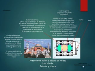Claseshistoria
Historia del Arte
© 2006 Guillermo Méndez Zapata
Antemio de Tralles e Isidoro de Mileto
Santa Sofía.
Exterior y planta
Fusión de planta
longitudinal con planta
centralizada
atrio
nartex
División en tres naves, central
más ancha y elevada. Se sacrifican
naves laterales para ensalzar nave
central: Los cuatro gruesos pilares
que sostienen la inmensa cúpula se meten
en naves laterales, apareciendo salientes
al igual que los contrapilares
interrumpiendo el desarrollo longitudinal
de las mismas. A cambio la nave
central aparece totalmente diáfana
Cubierta dinámica:
A) Gran cúpula central (31 m. diámetro)
B) Empujes recogidos por dos cúpulas de
cuarto de esfera en el eje longitudinal
C) Descarga en nichos situados en la
diagonal de las semicúpulas
D) Descarga en muros exteriores
A BB
c c
c c
D
El juego dinámico de
la cúpula central trasladando
empujes y contrarrestos a
bóvedas secundarias y
terciarias crea un diálogo
tectónico de tendencia
centrífuga (Bruno Zevi)
En época musulmana se
le añaden los minaretes y
otras dependencias
anejas
 