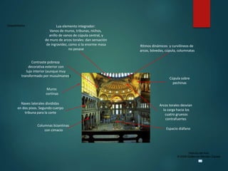 Claseshistoria
Historia del Arte
© 2006 Guillermo Méndez Zapata
Muros
cortinas
Cúpula sobre
pechinas
Lua elemento integrador:
Vanos de muros, tribunas, nichos,
anillo de vanos de cúpula central, y
de muro de arcos torales: dan sensación
de ingravidez, como si la enorme masa
no pesase
Naves laterales divididas
en dos pisos. Segundo cuerpo
tribuna para la corte
Ritmos dinámicos y curvilíneos de
arcos, bóvedas, cúpula, columnatas
Arcos torales desvían
la carga hacia los
cuatro gruesos
contrafuertes
Columnas bizantinas
con cimacio Espacio diáfano
Contraste pobreza
decorativa exterior con
lujo interior (aunque muy
transformado por musulmanes)
 