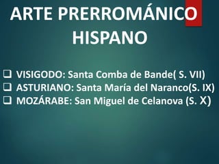 ARTE PRERROMÁNICO
HISPANO
 VISIGODO: Santa Comba de Bande( S. VII)
 ASTURIANO: Santa María del Naranco(S. IX)
 MOZÁRABE: San Miguel de Celanova (S. X)
 
