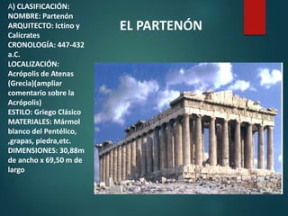 A) CLASIFICACIÓN:
NOMBRE: Partenón
ARQUITECTO: Ictino y
Calícrates
CRONOLOGÍA: 447-432
a.C.
LOCALIZACIÓN:
Acrópolis de Atenas
(Grecia)(ampliar
comentario sobre la
Acrópolis)
ESTILO: Griego Clásico
MATERIALES: Mármol
blanco del Pentélico,
,grapas, piedra,etc.
DIMENSIONES: 30,88m
de ancho x 69,50 m de
largo
EL PARTENÓN
 