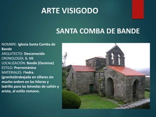 NOMBRE: Iglesia Santa Comba de
Bande
ARQUITECTO: Desconocido
CRONOLOGÍA: S. VII
LOCALIZACIÓN: Bande (Ourense)
ESTILO: Prerrománico
MATERIALES: Piedra
(granito)trabajada en sillares sin
mucho ordem en las hileras y
ladrillo para las bóvedas de cañón y
arista, al estilo romano.
ARTE VISIGODO
SANTA COMBA DE BANDE
 