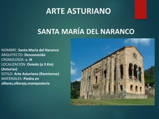 NOMBRE: Santa María del Naranco
ARQUITECTO: Desconocido
CRONOLOGÍA: s. IX
LOCALIZACIÓN: Oviedo (a 3 Km)
(Asturias)
ESTILO: Arte Asturiano (Ramirense)
MATERIALES: Piedra en
sillares,sillarejo,mampostería
ARTE ASTURIANO
SANTA MARÍA DEL NARANCO
 