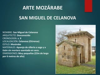 ARTE MOZÁRABE
SAN MIGUEL DE CELANOVA
NOMBRE: San Miguel de Celanova
ARQUITECTO :Desconocido
CRONOLOGÍA: s. X
LOCALIZACIÓN: Celanova (OUrense)
ESTILO: Mozárabe
MATERIALES: Aparejo de sillería a soga y a
tizón sin mortero asentada en seco.
DIMENSIONES: Muy pequeñas (22m de largo
por 6 metros de alto)
 