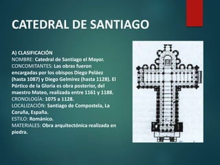 A) CLASIFICACIÓN
NOMBRE: Catedral de Santiago el Mayor.
CONCOMITANTES: Las obras fueron
encargadas por los obispos Diego Peláez
(hasta 1087) y Diego Gelmírez (hasta 1128). El
Pórtico de la Gloria es obra posterior, del
maestro Mateo, realizada entre 1161 y 1188.
CRONOLOGÍA: 1075 a 1128.
LOCALIZACIÓN: Santiago de Compostela, La
Coruña, España.
ESTILO: Románico.
MATERIALES: Obra arquitectónica realizada en
piedra.
CATEDRAL DE SANTIAGO
 