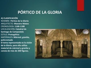 A) CLASIFICACIÓN
NOMBRE: Pórtico de la Gloria
ARQUITECTO: Maestro Mateo
CRONOLOGÍA: 1168-1188
LOCALIZACIÓN: Catedral de
Santiago de Compostela
ESTILO: Protogótico
MATERIALES: Mármol, granito,
policromado
El tema representado es la visión
de la Gloria, para ello utiliza
material de mármol y granito y
consta de más de 200 figuras.
PÓRTICO DE LA GLORIA
 