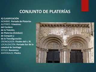 A) CLASIFICACIÓN
NOMBRE: Portada de Platerías
AUTORES: Maestros:
del Cordero
de la Traición;
de Platerías (Esteban)
de Conqués y
de la Transfiguración
CRONOLOGÍA: Finales del s. XI.
LOCALIZACIÓN: Portada Sur de la
catedral de Santiago
ESTILO: Románico
MATERIALES: Piedra
CONJUNTO DE PLATERÍAS
 