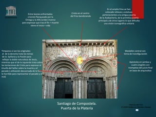 Claseshistoria
Historia del Arte
© 2006 Guillermo Méndez Zapata
Santiago de Compostela.
Puerta de la Platería
Entre leones enfrentados
crismón flanqueado por la
Omega y la Alfa (orden inverso
para expresar que tras el fin = muerte
viene el inicio = vida
Apóstoles en jambas y
cuatro ángeles con
trompetas del juicio final
en base de arquivoltas
En el amplio friso se han
colocado relieves y estatuas
pertenecientes a la antigua puerta
de la Azabachería, de la primitiva puerta
principal y de otros lugares lo que dificulta
una visión iconográfica unitaria
Tímpanos sí son los originales:
el de la derecha trata los temas
de la Epifanía y la Pasión para
reflejar la doble naturaleza de Jesús,
mientras que el de la izquierda trata sobre
las tentaciones de Cristo para expresar el
triunfo del Señor sobre la muerte y el
pecado ( utilización descarnada de lo feo y
lo horrible para representar el pecado y el
mal)
Cristo en el centro
del friso bendiciendo
Medallón central con
tema de transfiguración
 
