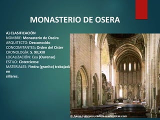 A) CLASIFICACIÓN
NOMBRE: Monasterio de Oseira
ARQUITECTO: Desconocido
CONCOMITANTES: Orden del Cister
CRONOLOGÍA: S. XII,XIII
LOCALIZACIÓN: Cea (Ourense)
ESTILO: Cisterciense
MATERIALES: Piedra (granito) trabajada
en
sillares.
MONASTERIO DE OSERA
 