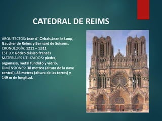 ARQUITECTOS: Jean d´ Orbais,Jean le Loup,
Gaucher de Reims y Bernard de Soisons,
CRONOLOGÍA: 1211 – 1311
ESTILO: Gótico clásico francés
MATERIALES UTILIZADOS: piedra,
argamasa, metal fundido y vidrio.
DIMENSIONES: 38 metros (altura de la nave
central), 86 metros (altura de las torres) y
149 m de longitud.
CATEDRAL DE REIMS
 