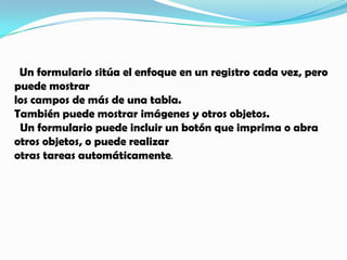   Un formulario sitúa el enfoque en un registro cada vez, pero puede mostrar los campos de más de una tabla. También puede mostrar imágenes y otros objetos.  Un formulario puede incluir un botón que imprima o abra otros objetos, o puede realizar otras tareas automáticamente.