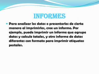 INFORMESPara analizar los datos o presentarlos de cierta manera al imprimirlos, cree un informe. Por ejemplo, puede imprimir un informe que agrupe datos y calcule totales, y otro informe de datos diferentes con formato para imprimir etiquetas postales.