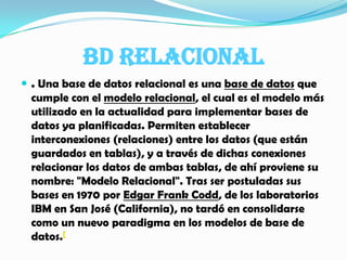 BD RELACIONAL. Una base de datos relacional es una base de datos que cumple con el modelo relacional, el cual es el modelo más utilizado en la actualidad para implementar bases de datos ya planificadas. Permiten establecer interconexiones (relaciones) entre los datos (que están guardados en tablas), y a través de dichas conexiones relacionar los datos de ambas tablas, de ahí proviene su nombre: "Modelo Relacional". Tras ser postuladas sus bases en 1970 por Edgar Frank Codd, de los laboratorios IBM en San José (California), no tardó en consolidarse como un nuevo paradigma en los modelos de base de datos.[