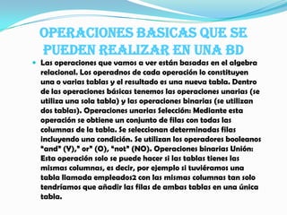 OPERACIONES BASICAS QUE SE PUEDEN REALIZAR EN UNA BDLas operaciones que vamos a ver están basadas en el algebra relacional. Los operadnos de cada operación lo constituyen una o varias tablas y el resultado es una nueva tabla. Dentro de las operaciones básicas tenemos las operaciones unarias (se utiliza una sola tabla) y las operaciones binarias (se utilizan dos tablas). Operaciones unarias Selección: Mediante esta operación se obtiene un conjunto de filas con todas las columnas de la tabla. Se seleccionan determinadas filas incluyendo una condición. Se utilizan los operadores booleanos “and” (Y),” or” (O), “not” (NO). Operaciones binarias Unión: Esta operación solo se puede hacer si las tablas tienes las mismas columnas, es decir, por ejemplo si tuviéramos una tabla llamada empleados2 con las mismas columnas tan solo tendríamos que añadir las filas de ambas tablas en una única tabla. 