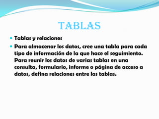 TABLASTablas y relacionesPara almacenar los datos, cree una tabla para cada tipo de información de la que hace el seguimiento. Para reunir los datos de varias tablas en una consulta, formulario, informe o página de acceso a datos, defina relaciones entre las tablas.