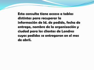 Esta consulta tiene acceso a tablas distintas para recuperar la información de Id. de pedido, fecha de entrega, nombre de la organización y ciudad para los clientes de Londres cuyos pedidos se entregaron en el mes de abril. 