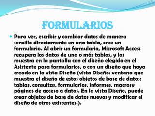 FORMULARIOSPara ver, escribir y cambiar datos de manera sencilla directamente en una tabla, cree un formulario. Al abrir un formulario, Microsoft Access recupera los datos de una o más tablas, y los muestra en la pantalla con el diseño elegido en el Asistente para formularios, o con un diseño que haya creado en la vista Diseño (vista Diseño: ventana que muestra el diseño de estos objetos de base de datos: tablas, consultas, formularios, informes, macrosy páginas de acceso a datos. En la vista Diseño, puede crear objetos de base de datos nuevos y modificar el diseño de otros existentes.).