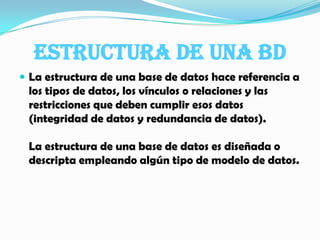 Estructura de una BDLa estructura de una base de datos hace referencia a los tipos de datos, los vínculos o relaciones y las restricciones que deben cumplir esos datos (integridad de datos y redundancia de datos).La estructura de una base de datos es diseñada o descripta empleando algún tipo de modelo de datos.