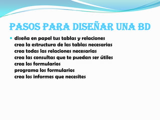 PASOS PARA DISEÑAR UNA BDdiseña en papel tus tablas y relacionescrea la estructura de las tablas necesariascrea todas las relaciones necesariascrea las consultas que te puedan ser útilescrea los formulariosprograma los formularioscrea los informes que necesites