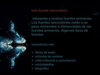 Una fuente secundaria
interpreta y analiza fuentes primarias.
Las fuentes secundarias están a un
paso removidas o distanciadas de las
fuentes primarias. Algunos tipos de
fuentes
secundarias son:
 libros de texto
 artículos de revistas
 crítica literaria y comentarios
 enciclopedias
 biografías
 