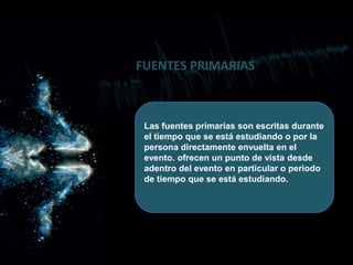 FUENTES PRIMARIAS
Las fuentes primarias son escritas durante
el tiempo que se está estudiando o por la
persona directamente envuelta en el
evento. ofrecen un punto de vista desde
adentro del evento en particular o periodo
de tiempo que se está estudiando.
 