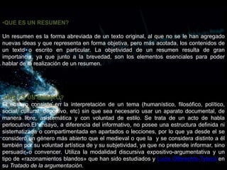 •QUE ES UN RESUMEN?
Un resumen es la forma abreviada de un texto original, al que no se le han agregado
nuevas ideas y que representa en forma objetiva, pero más acotada, los contenidos de
un texto o escrito en particular. La objetividad de un resumen resulta de gran
importancia, ya que junto a la brevedad, son los elementos esenciales para poder
hablar de la realización de un resumen.
•QUE ES UN ENSAYO?
El ensayo consiste en la interpretación de un tema (humanístico, filosófico, político,
social, cultural, deportivo, etc) sin que sea necesario usar un aparato documental, de
manera libre, asistemática y con voluntad de estilo. Se trata de un acto de habla
perlocutivo.El ensayo, a diferencia del informativo, no posee una estructura definida ni
sistematizada o compartimentada en apartados o lecciones, por lo que ya desde el se
consideró un género más abierto que el medieval o que la y se considera distinto a él
también por su voluntad artística de y su subjetividad, ya que no pretende informar, sino
persuadir o convencer. Utiliza la modalidad discursiva expositivo-argumentativa y un
tipo de «razonamientos blandos» que han sido estudiados y Lucie Ollbrechts-Tyteca en
su Tratado de la argumentación.
 