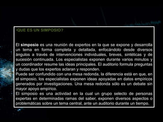 •QUE ES UN SIMPOSIO?
El simposio es una reunión de expertos en la que se expone y desarrolla
un tema en forma completa y detallada, enfocándolo desde diversos
ángulos a través de intervenciones individuales, breves, sintéticas y de
sucesión continuada. Los especialistas exponen durante varios minutos y
un coordinador resume las ideas principales. El auditorio formula preguntas
y dudas que los expertos aclaran y responden.
Puede ser confundido con una mesa redonda, la diferencia está en que, en
el simposio, los especialistas exponen ideas apoyadas en datos empíricos
generados por investigaciones. Una mesa redonda sólo es un debate sin
mayor apoyo empírico.
El simposio es una actividad en la cual un grupo selecto de personas
expertas en determinadas ramas del saber, exponen diversos aspectos o
problemáticas sobre un tema central, ante un auditorio durante un tiempo.
 