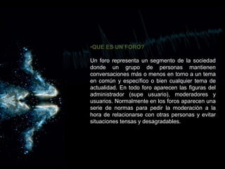 •QUE ES UN FORO?
Un foro representa un segmento de la sociedad
donde un grupo de personas mantienen
conversaciones más o menos en torno a un tema
en común y específico o bien cualquier tema de
actualidad. En todo foro aparecen las figuras del
administrador (supe usuario), moderadores y
usuarios. Normalmente en los foros aparecen una
serie de normas para pedir la moderación a la
hora de relacionarse con otras personas y evitar
situaciones tensas y desagradables.
 