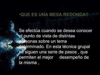 •QUE ES UNA MESA REDONDA?
Se efectúa cuando se desea conocer el punto de vista de distintas personas sobre un tema determinado. En esta técnica grupal se sig
•QUE ES UNA MESA REDONDA?
Se efectúa cuando se desea conocer
el punto de vista de distintas
personas sobre un tema
determinado. En esta técnica grupal
se siguen una serie de pasos , que
permiten el mejor desempeño de
la misma ,
 