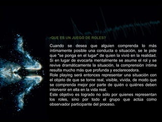 •QUE ES UN JUEGO DE ROLES?
Cuando se desea que alguien comprenda lo más
íntimamente posible una conducta o situación, se le pide
que "se ponga en el lugar" de quien la vivió en la realidad.
Si en lugar de evocarla mentalmente se asume el rol y se
revive dramáticamente la situación, la comprensión íntima
resulta mucho más que profunda y esclarecedora.
Role playing será entonces representar una situación con
el objeto de que se torne real, visible, vivida, de modo que
se comprenda mejor por parte de quién o quiénes deben
intervenir en ella en la vida real.
Este objetivo es logrado no sólo por quienes representan
los roles, sino por todo el grupo que actúa como
observador participante del proceso.
 