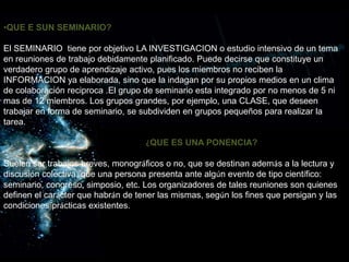 •QUE E SUN SEMINARIO?
El SEMINARIO tiene por objetivo LA INVESTIGACION o estudio intensivo de un tema
en reuniones de trabajo debidamente planificado. Puede decirse que constituye un
verdadero grupo de aprendizaje activo, pues los miembros no reciben la
INFORMACION ya elaborada, sino que la indagan por su propios medios en un clima
de colaboración reciproca .El grupo de seminario esta integrado por no menos de 5 ni
mas de 12 miembros. Los grupos grandes, por ejemplo, una CLASE, que deseen
trabajar en forma de seminario, se subdividen en grupos pequeños para realizar la
tarea.
• ¿QUE ES UNA PONENCIA?
Suelen ser trabajos breves, monográficos o no, que se destinan además a la lectura y
discusión colectiva, que una persona presenta ante algún evento de tipo científico:
seminario, congreso, simposio, etc. Los organizadores de tales reuniones son quienes
definen el carácter que habrán de tener las mismas, según los fines que persigan y las
condiciones prácticas existentes.
 