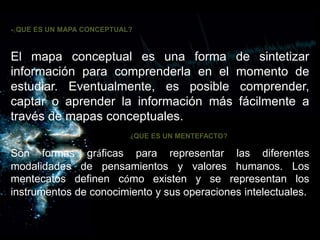 •¿QUE ES UN MAPA CONCEPTUAL?
El mapa conceptual es una forma de sintetizar
información para comprenderla en el momento de
estudiar. Eventualmente, es posible comprender,
captar o aprender la información más fácilmente a
través de mapas conceptuales.
• ¿QUE ES UN MENTEFACTO?
Son formas gráficas para representar las diferentes
modalidades de pensamientos y valores humanos. Los
mentecatos definen cómo existen y se representan los
instrumentos de conocimiento y sus operaciones intelectuales.
 