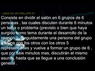 • ¿QUE ES UN PHILLIPS 6?
Consiste en dividir el salón en 6 grupos de 6
personas , las cuales discuten durante 6 minutos
un tema o problema (previsto o bien que haya
surgido como tema durante el desarrollo de la
reunión ) . Seguidamente una persona del grupo
s reúne con los otros con los otros 5
representantes y vuelve a formar un grupo de 6 ,
que por seis minutos mas, discutirán el mismo
asunto, hasta que se llegue a una conclusión
general .
 