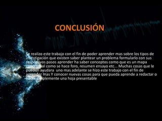 CONCLUSIÓN
Se realizo este trabajo con el fin de poder aprender mas sobre los tipos de
investigación que existen saber plantear un problema formularlo con sus
respectivos pasos aprender ha saber conceptos como que es un mapa
conceptual como se hace foro, resumen ensayo etc... Muchas cosas que le
pueden ayudara uno mas adelante se hizo este trabajo con el fin de
aprender mas Y conocer nuevas cosas para que pueda aprende a redactar o
hacer simplemente una hoja presentable
 