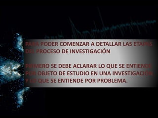 PARA PODER COMENZAR A DETALLAR LAS ETAPAS
DEL PROCESO DE INVESTIGACIÓN
PRIMERO SE DEBE ACLARAR LO QUE SE ENTIENDE
POR OBJETO DE ESTUDIO EN UNA INVESTIGACIÓN
Y LO QUE SE ENTIENDE POR PROBLEMA.
 