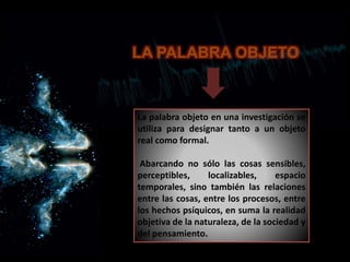 La palabra objeto en una investigación se
utiliza para designar tanto a un objeto
real como formal.
Abarcando no sólo las cosas sensibles,
perceptibles, localizables, espacio
temporales, sino también las relaciones
entre las cosas, entre los procesos, entre
los hechos psíquicos, en suma la realidad
objetiva de la naturaleza, de la sociedad y
del pensamiento.
LA PALABRA OBJETO
 