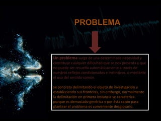 Un problema surge de una determinada necesidad y
constituye cualquier dificultad que se nos presenta y que
no puede ser resuelta automáticamente a través de
nuestros reflejos condicionados e instintivos, o mediante
el uso del sentido común.
se concreta delimitando el objeto de investigación y
estableciendo sus fronteras, sin embargo, normalmente
la delimitación en primera instancia se caracteriza
porque es demasiado genérica y por ésta razón para
plantear el problema es conveniente desglosarlo.
PROBLEMA
 