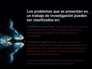 Los problemas que se presentan en
un trabajo de investigación pueden
ser clasificados en:
Problemas conceptuales. Son aquellos para los cuales es
necesario conocer y manejar conceptos, definiciones,
clasificaciones y categorías que intervienen en la
investigación.
Problemas empíricos. Son aquellos que tienen por
propósito la formulación de preguntas relacionadas con la
obtención de datos, su localización, su observación ya sea
directa o indirecta y además la medición y en su caso la
experimentación de los mismos.
Una vez que conocemos los términos básicos podemos
comenzar a detallar las etapas, las cuales son:
 