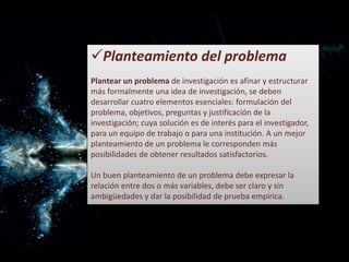 Planteamiento del problema
Plantear un problema de investigación es afinar y estructurar
más formalmente una idea de investigación, se deben
desarrollar cuatro elementos esenciales: formulación del
problema, objetivos, preguntas y justificación de la
investigación; cuya solución es de interés para el investigador,
para un equipo de trabajo o para una institución. A un mejor
planteamiento de un problema le corresponden más
posibilidades de obtener resultados satisfactorios.
Un buen planteamiento de un problema debe expresar la
relación entre dos o más variables, debe ser claro y sin
ambigüedades y dar la posibilidad de prueba empírica.
 
