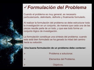 Formulación del Problema
Cuando el problema es muy general, es necesario
particularizarlo, delimitarlo, definirlo y finalmente formularlo.
Al realizar la formulación del problema se debe estructurar toda
la investigación en un conjunto, de manera que cada una de las
piezas resulte parte de un todo, y que ese todo forme un
conjunto lógico de investigación.
La formulación constituye una síntesis del problema; cuando
este está bien formulado se ha ganado la mitad del camino
hacia su solución.
Una buena formulación de un problema debe contener:
 Problema a solucionar.
 Elementos del Problema.
 Objetivos.
 