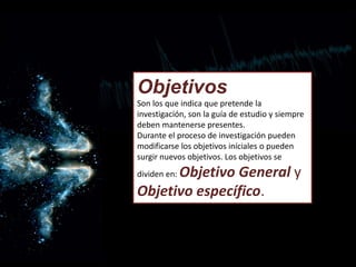 Objetivos
Son los que indica que pretende la
investigación, son la guía de estudio y siempre
deben mantenerse presentes.
Durante el proceso de investigación pueden
modificarse los objetivos iníciales o pueden
surgir nuevos objetivos. Los objetivos se
dividen en: Objetivo General y
Objetivo específico.
 