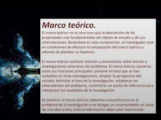 Marco teórico.
El marco teórico no es otra cosa que la abstracción de las
propiedades más fundamentales del objeto de estudio y de sus
interrelaciones. Basándose en esta composición, el investigador está
en condiciones de efectuar la composición del marco teórico y
además de plantear su hipótesis.
El marco teórico contiene relación y comentarios sobre teorías o
investigaciones anteriores del problema. El marco teórico conserva
entre sus funciones principales: prevenir errores que se han
cometido en otras investigaciones, ampliar la perspectiva del
estudio, delimitar el área de la investigación, establecer los
antecedentes del problema, suministrar un punto de referencia para
interpretar los resultados de la investigación.
Al construir el marco teórico, debemos concentrarnos en el
problema de la investigación y no divagar, es recomendable no saltar
de una idea a otra, toda la información debe estar relacionada.
 