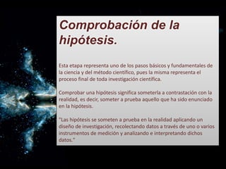 Comprobación de la
hipótesis.
Esta etapa representa uno de los pasos básicos y fundamentales de
la ciencia y del método científico, pues la misma representa el
proceso final de toda investigación científica.
Comprobar una hipótesis significa someterla a contrastación con la
realidad, es decir, someter a prueba aquello que ha sido enunciado
en la hipótesis.
"Las hipótesis se someten a prueba en la realidad aplicando un
diseño de investigación, recolectando datos a través de uno o varios
instrumentos de medición y analizando e interpretando dichos
datos."
 