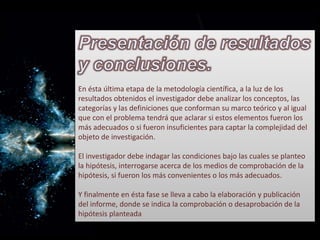 En ésta última etapa de la metodología científica, a la luz de los
resultados obtenidos el investigador debe analizar los conceptos, las
categorías y las definiciones que conforman su marco teórico y al igual
que con el problema tendrá que aclarar si estos elementos fueron los
más adecuados o si fueron insuficientes para captar la complejidad del
objeto de investigación.
El investigador debe indagar las condiciones bajo las cuales se planteo
la hipótesis, interrogarse acerca de los medios de comprobación de la
hipótesis, si fueron los más convenientes o los más adecuados.
Y finalmente en ésta fase se lleva a cabo la elaboración y publicación
del informe, donde se indica la comprobación o desaprobación de la
hipótesis planteada
 