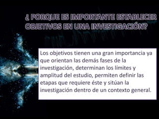 ¿ PORQUE ES IMPORTANTE ESTABLECER
OBJETIVOS EN UNA INVESTIGACIÓN?
Los objetivos tienen una gran importancia ya
que orientan las demás fases de la
investigación, determinan los límites y
amplitud del estudio, permiten definir las
etapas que requiere éste y sitúan la
investigación dentro de un contexto general.
 