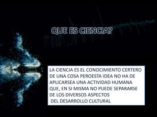 QUE ES CIENCIA?
LA CIENCIA ES EL CONOCIMIENTO CERTERO
DE UNA COSA PEROESTA IDEA NO HA DE
APLICARSEA UNA ACTIVIDAD HUMANA
QUE, EN SI MISMA NO PUEDE SEPARARSE
DE LOS DIVERSOS ASPECTOS
DEL DESARROLLO CULTURAL
 