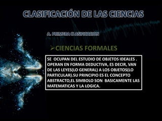 CLASIFICACIÓN DE LAS CIENCIAS
A. PRIMERA CLASIFICACION
CIENCIAS FORMALES
SE OCUPAN DEL ESTUDIO DE OBJETOS IDEALES .
OPERAN EN FORMA DEDUCTIVA, ES DECIR, VAN
DE LAS LEYES(LO GENERAL) A LOS OBJETOS(LO
PARTICULAR).SU PRINCIPIO ES EL CONCEPTO
ABSTRACTO,EL SIMBOLO SON BASICAMENTE LAS
MATEMATICAS Y LA LOGICA.
 