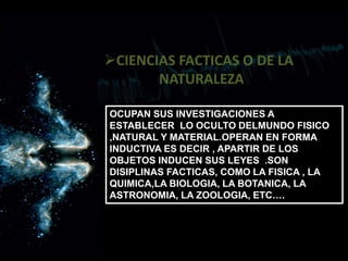 CIENCIAS FACTICAS O DE LA
NATURALEZA
OCUPAN SUS INVESTIGACIONES A
ESTABLECER LO OCULTO DELMUNDO FISICO
,NATURAL Y MATERIAL.OPERAN EN FORMA
INDUCTIVA ES DECIR , APARTIR DE LOS
OBJETOS INDUCEN SUS LEYES .SON
DISIPLINAS FACTICAS, COMO LA FISICA , LA
QUIMICA,LA BIOLOGIA, LA BOTANICA, LA
ASTRONOMIA, LA ZOOLOGIA, ETC….
 